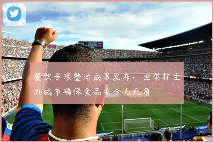 餐饮专项整治成果发布，世俱杯主办城市确保食品安全无死角