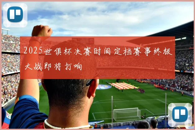 2025世俱杯决赛时间定档赛事终极大战即将打响