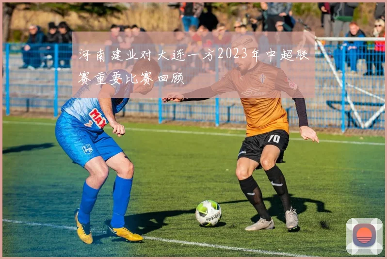 河南建业对大连一方2023年中超联赛重要比赛回顾