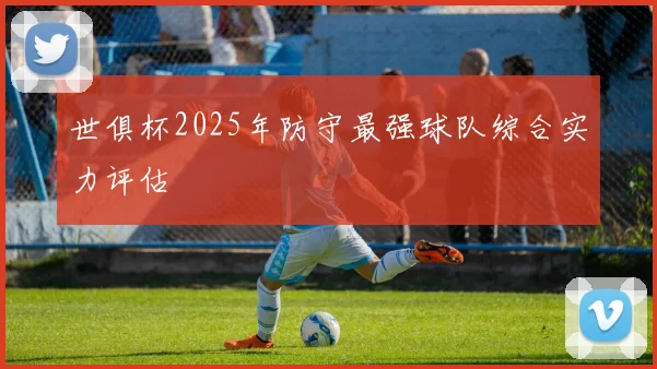 世俱杯2025年防守最强球队综合实力评估